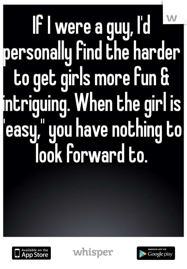 If I were a guy, I'd personally find the harder to get girls more fun & intriguing. When the girl is "easy," you have nothing to look forward to. 