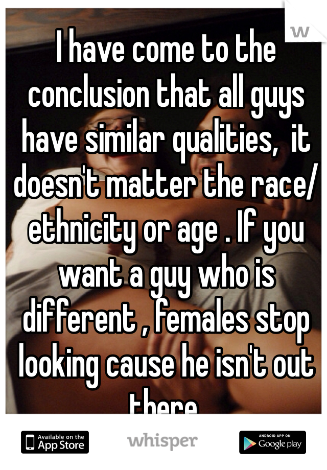 I have come to the conclusion that all guys have similar qualities,  it doesn't matter the race/ethnicity or age . If you want a guy who is different , females stop looking cause he isn't out there.  