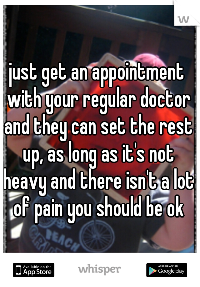just get an appointment with your regular doctor and they can set the rest up, as long as it's not heavy and there isn't a lot of pain you should be ok