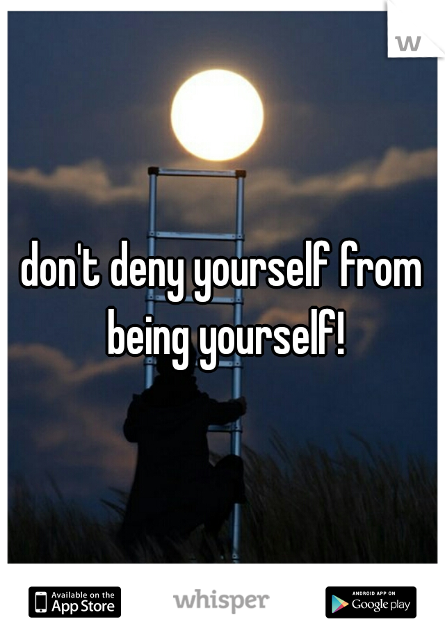 don't deny yourself from being yourself!