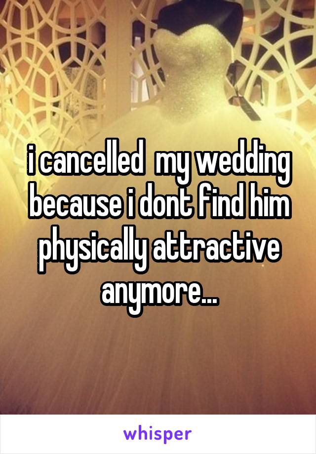 i cancelled  my wedding because i dont find him physically attractive anymore...