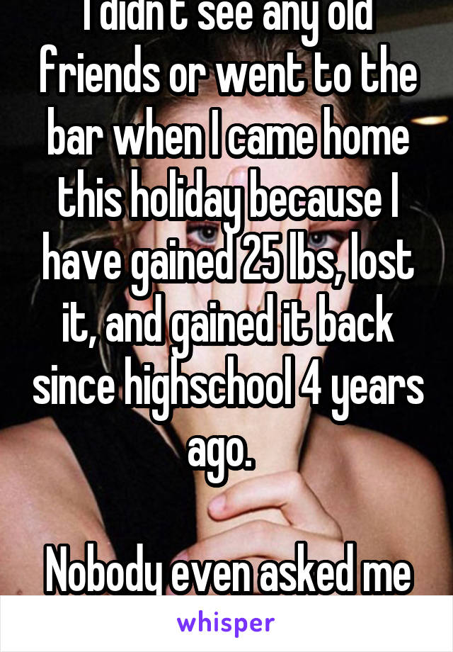 I didn't see any old friends or went to the bar when I came home this holiday because I have gained 25 lbs, lost it, and gained it back since highschool 4 years ago.  

Nobody even asked me to go out anyways. 