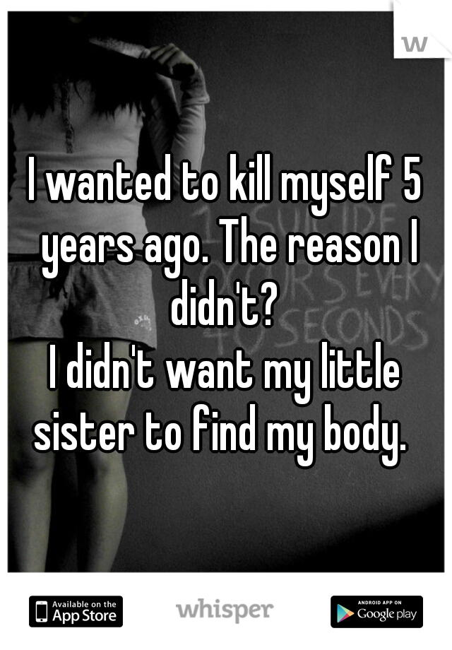 I wanted to kill myself 5 years ago. The reason I didn't? 

I didn't want my little sister to find my body.  