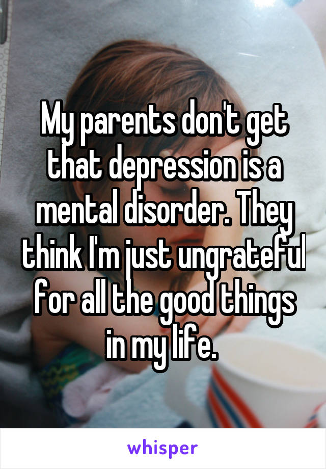My parents don't get that depression is a mental disorder. They think I'm just ungrateful for all the good things in my life. 