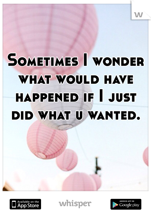 

Sometimes I wonder what would have happened if I just did what u wanted. 