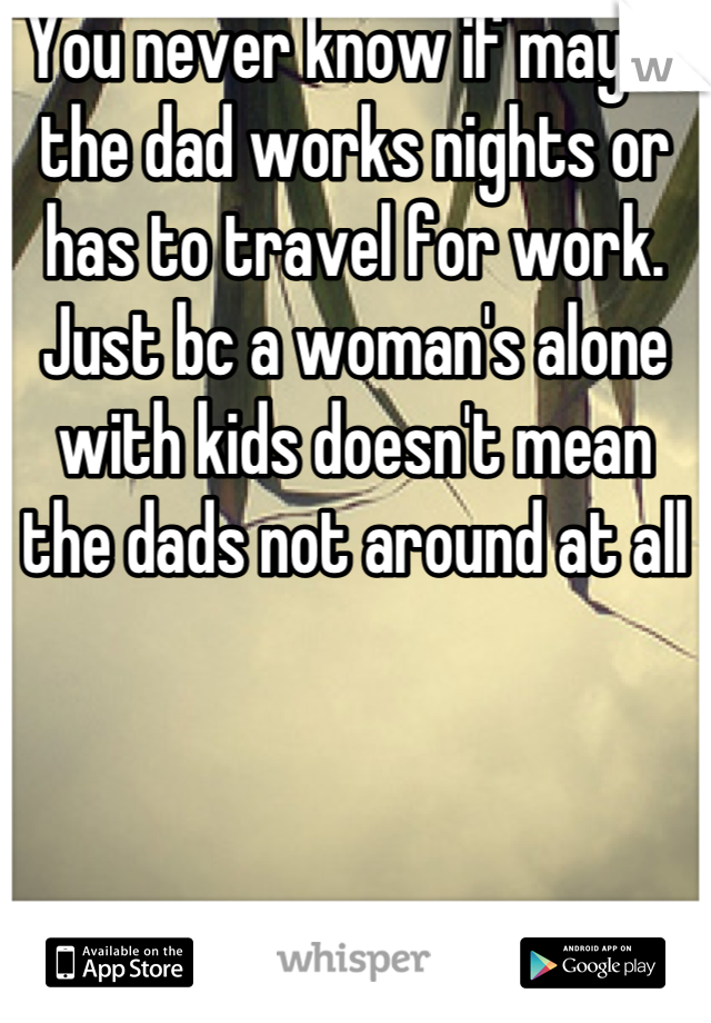 You never know if maybe the dad works nights or has to travel for work. Just bc a woman's alone with kids doesn't mean the dads not around at all