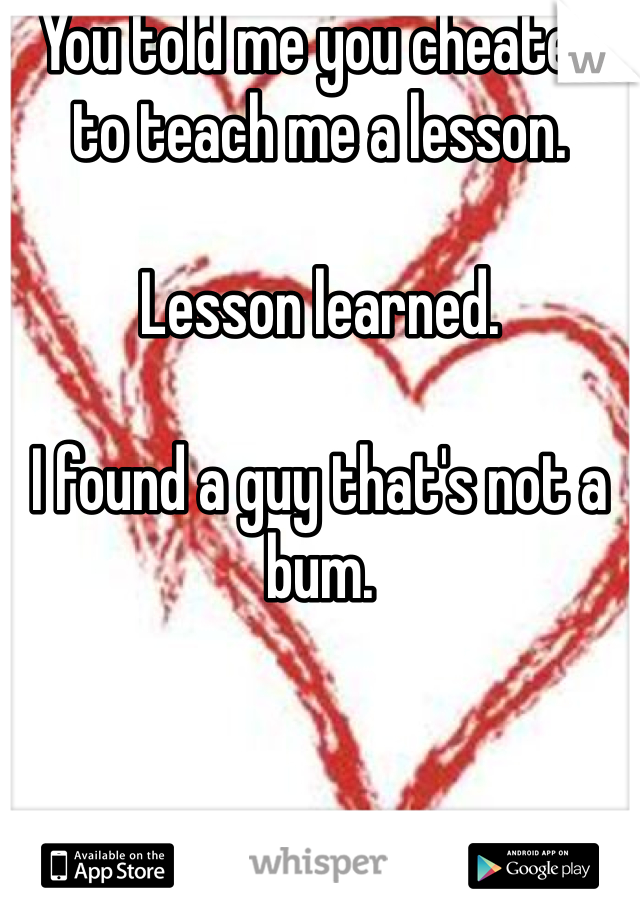 You told me you cheated to teach me a lesson.

Lesson learned. 

I found a guy that's not a bum.