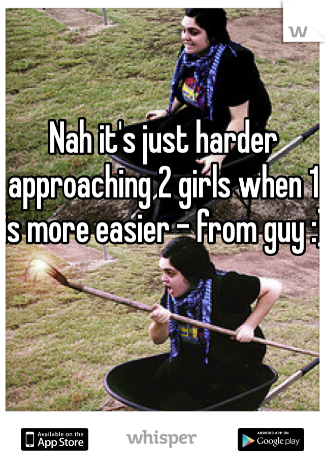 Nah it's just harder approaching 2 girls when 1 is more easier - from guy :)