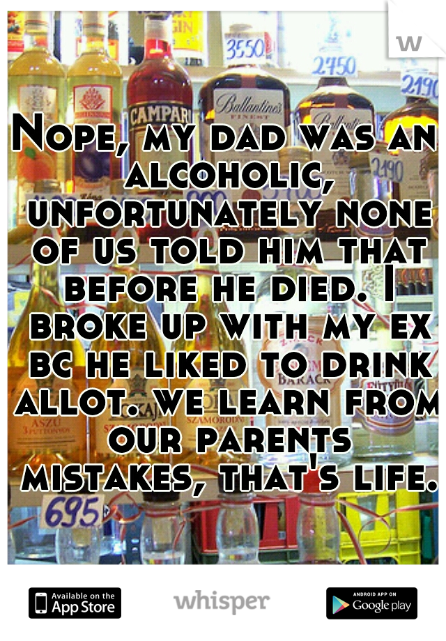 Nope, my dad was an alcoholic, unfortunately none of us told him that before he died. I broke up with my ex bc he liked to drink allot. we learn from our parents mistakes, that's life.