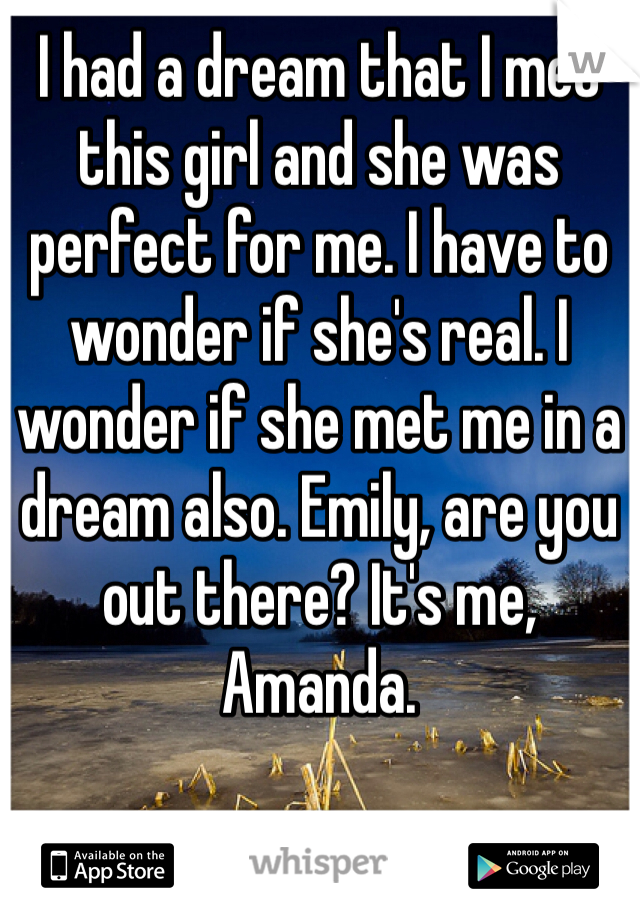 I had a dream that I met this girl and she was perfect for me. I have to wonder if she's real. I wonder if she met me in a dream also. Emily, are you out there? It's me, Amanda.