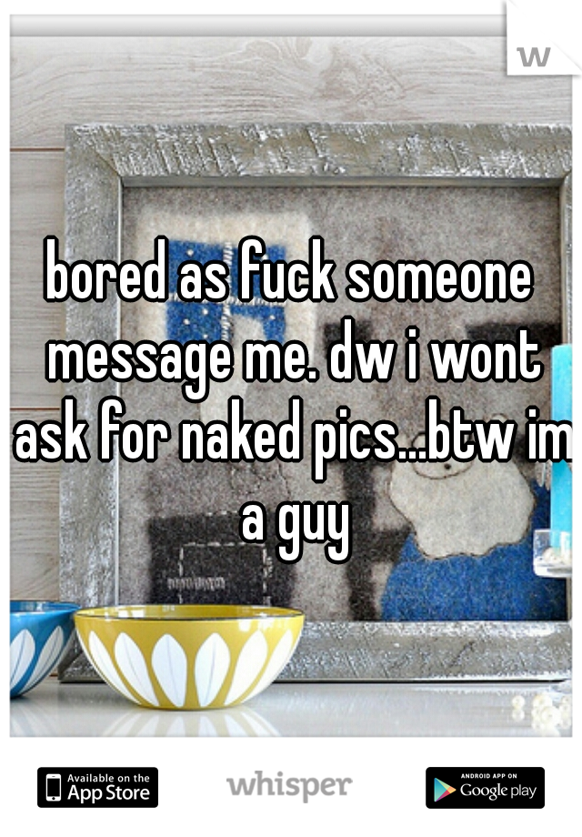 bored as fuck someone message me. dw i wont ask for naked pics...btw im a guy