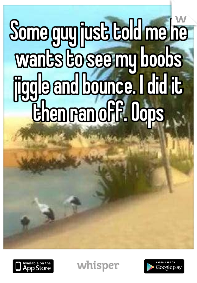 Some guy just told me he wants to see my boobs jiggle and bounce. I did it then ran off. Oops
