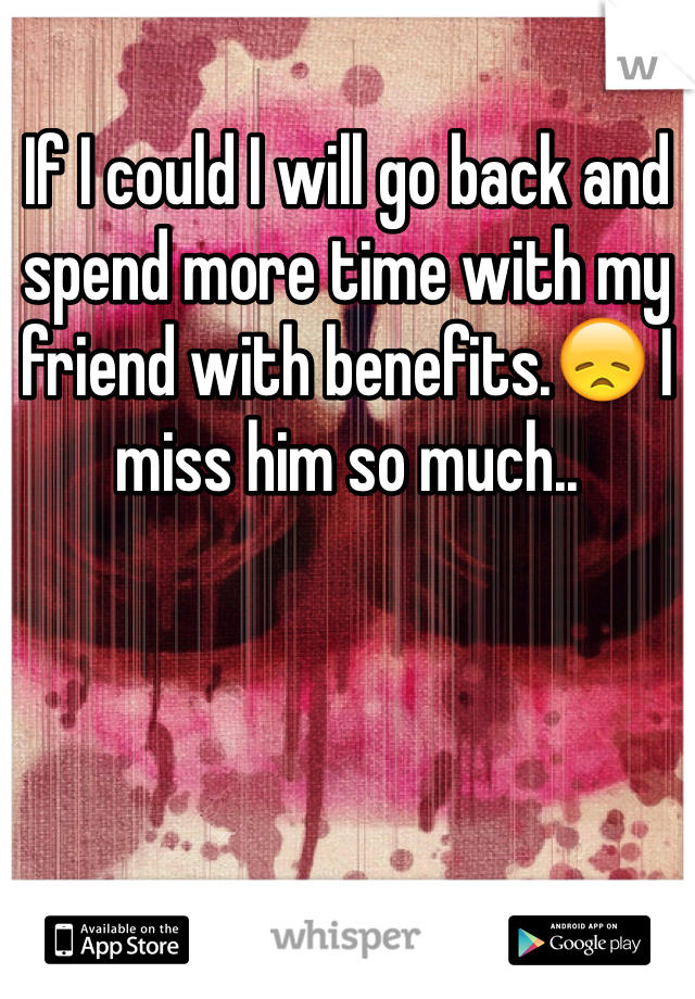 If I could I will go back and spend more time with my friend with benefits.😞 I miss him so much..