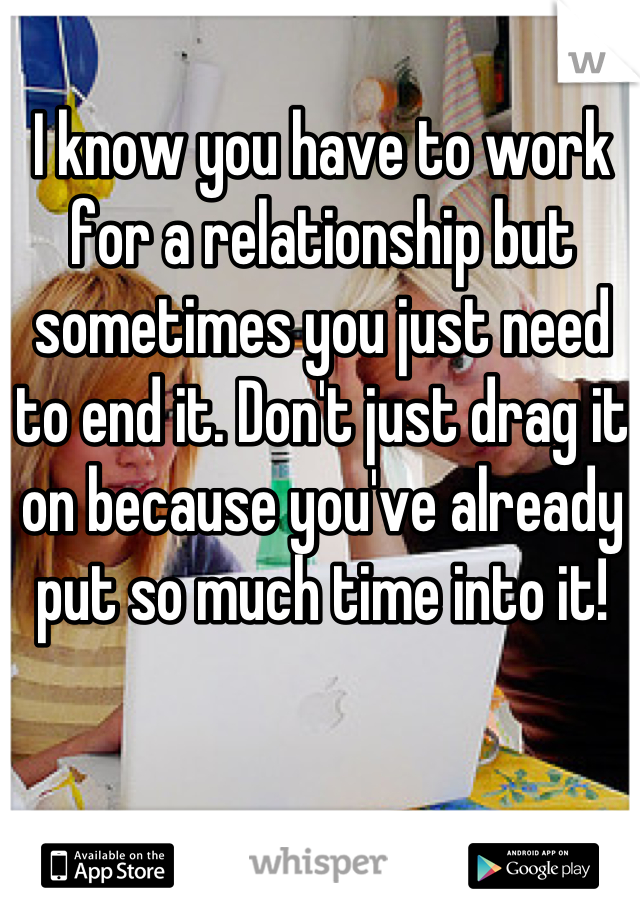 I know you have to work for a relationship but sometimes you just need to end it. Don't just drag it on because you've already put so much time into it!