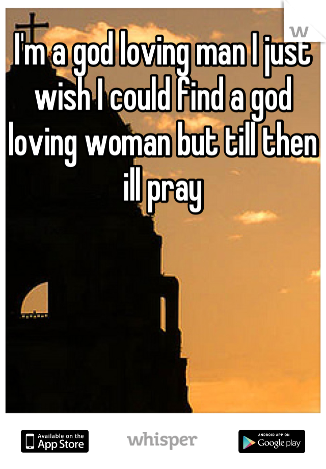 I'm a god loving man I just wish I could find a god loving woman but till then ill pray