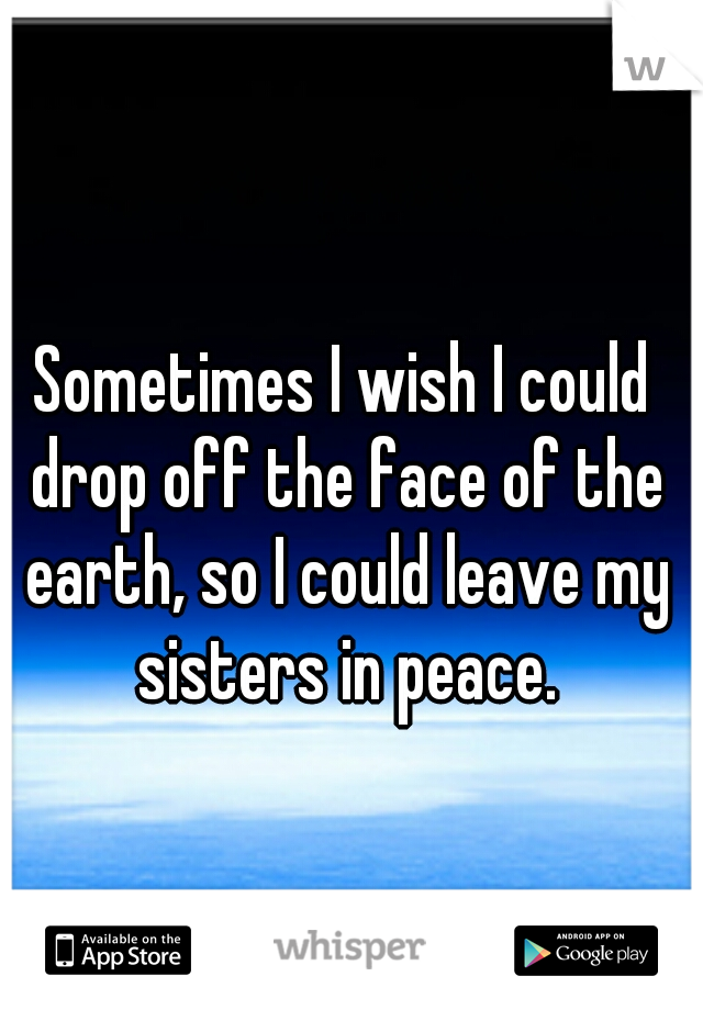 Sometimes I wish I could drop off the face of the earth, so I could leave my sisters in peace.