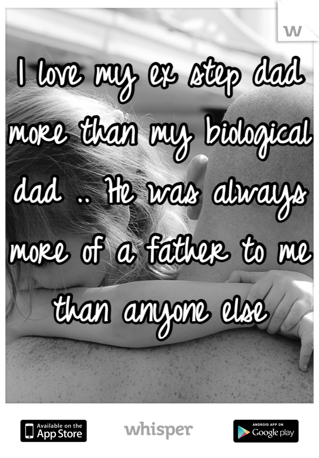 I love my ex step dad more than my biological dad .. He was always more of a father to me than anyone else