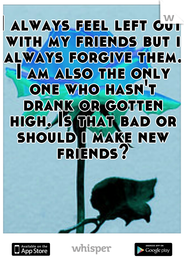 I always feel left out with my friends but i always forgive them. I am also the only one who hasn't drank or gotten high. Is that bad or should i make new friends?