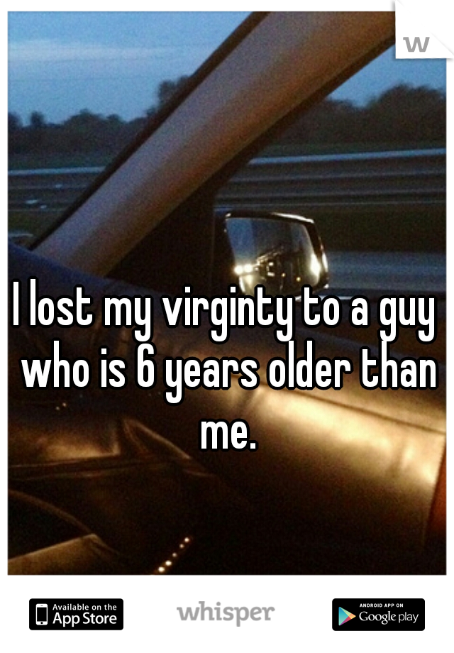 I lost my virginty to a guy who is 6 years older than me.