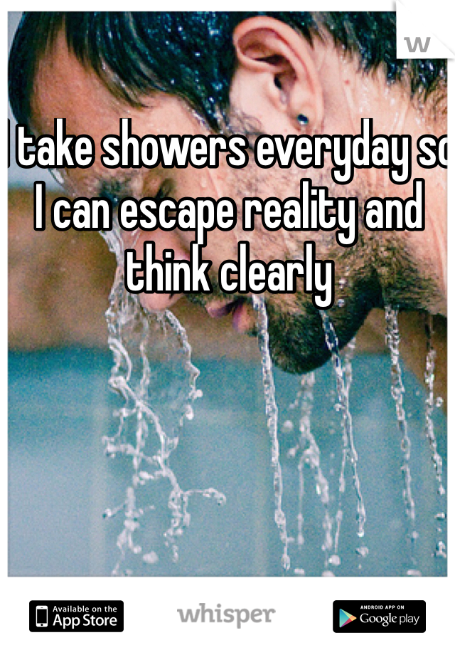 I take showers everyday so I can escape reality and think clearly