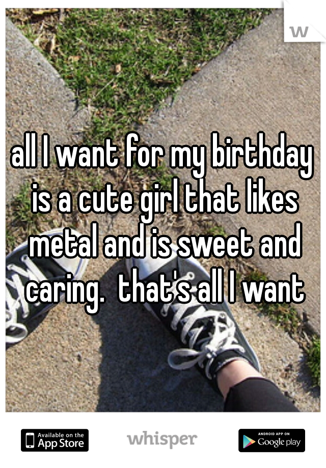 all I want for my birthday is a cute girl that likes metal and is sweet and caring.  that's all I want