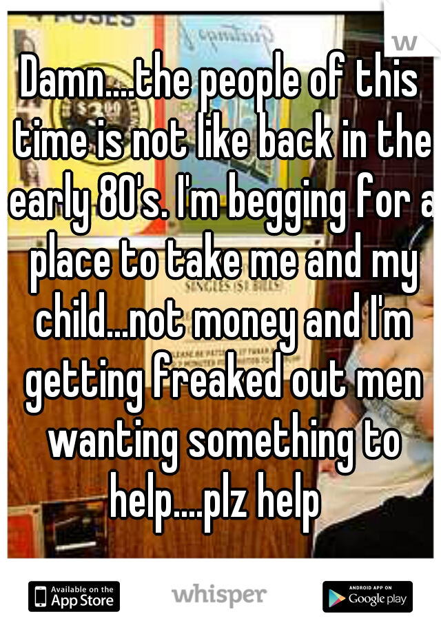 Damn....the people of this time is not like back in the early 80's. I'm begging for a place to take me and my child...not money and I'm getting freaked out men wanting something to help....plz help  