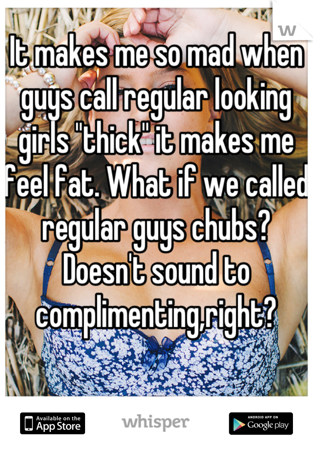 It makes me so mad when guys call regular looking girls "thick" it makes me feel fat. What if we called regular guys chubs? Doesn't sound to complimenting,right?