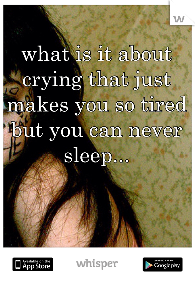 what is it about crying that just makes you so tired but you can never sleep...