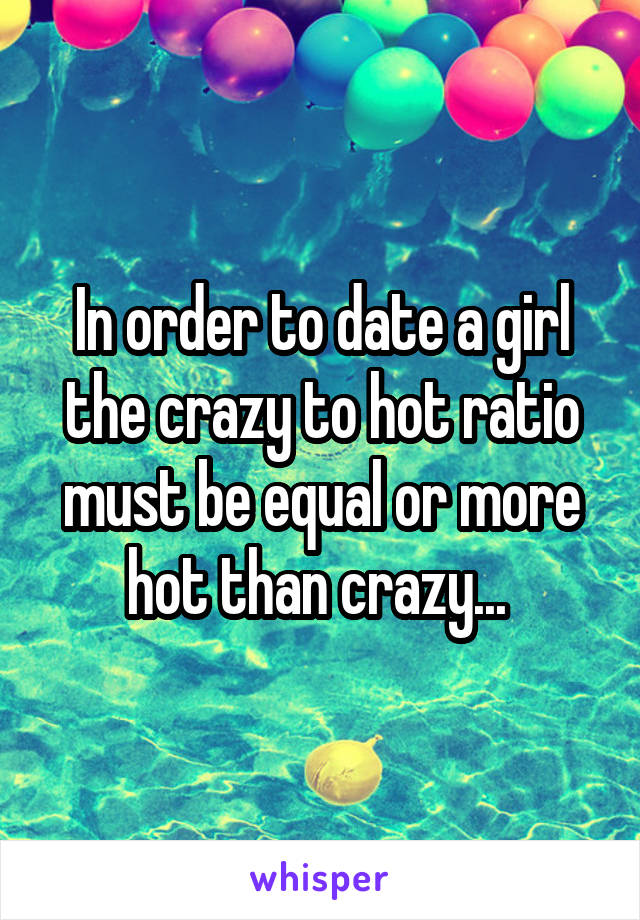 In order to date a girl the crazy to hot ratio must be equal or more hot than crazy... 