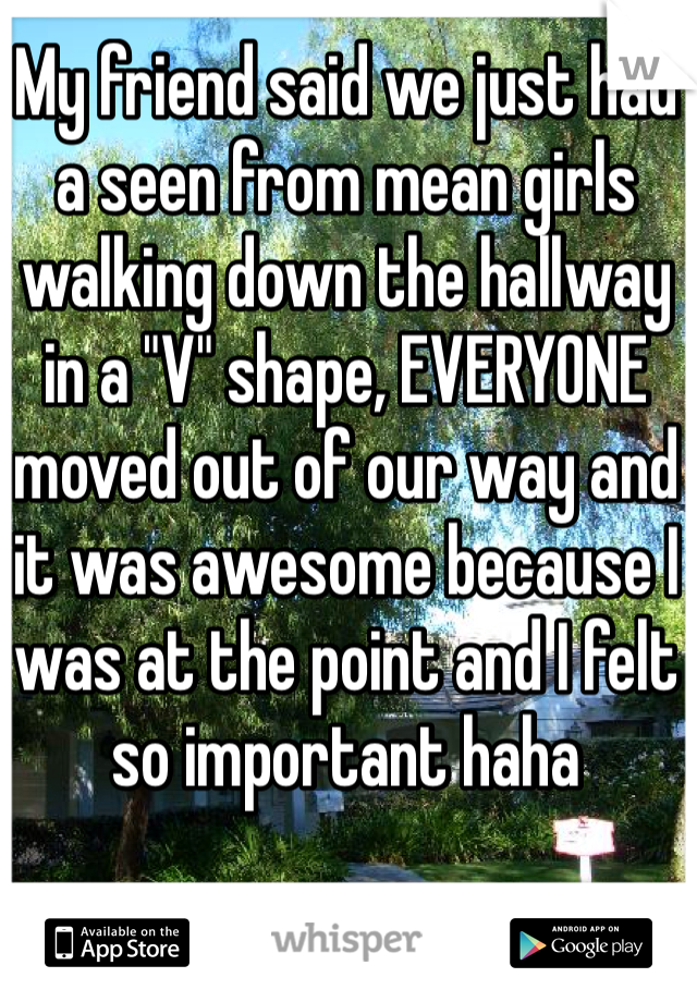 My friend said we just had a seen from mean girls walking down the hallway in a "V" shape, EVERYONE moved out of our way and it was awesome because I was at the point and I felt so important haha
