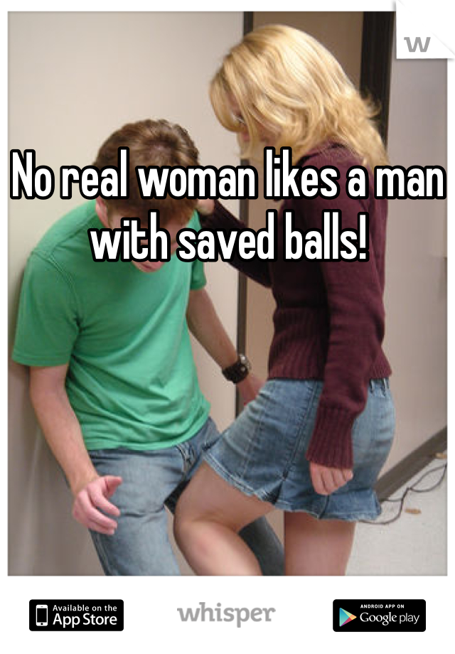 No real woman likes a man with saved balls!