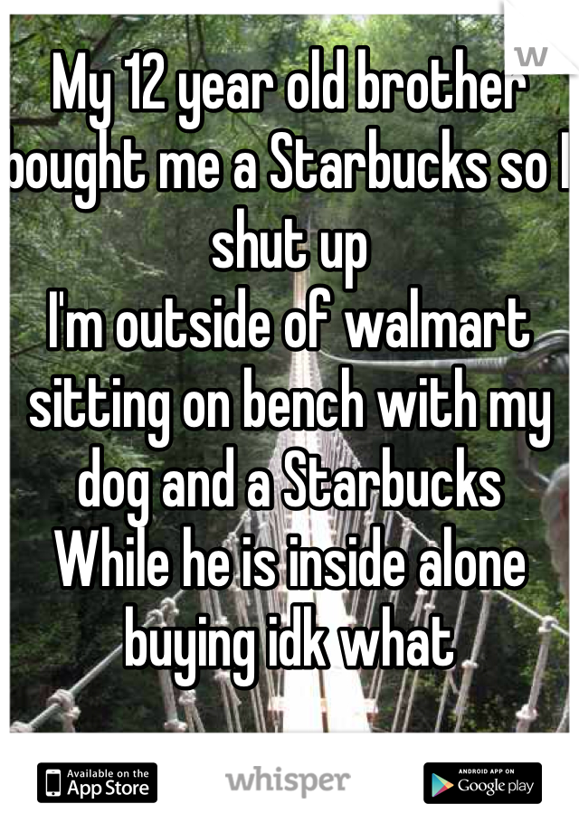 My 12 year old brother bought me a Starbucks so I shut up 
I'm outside of walmart sitting on bench with my dog and a Starbucks
While he is inside alone buying idk what 