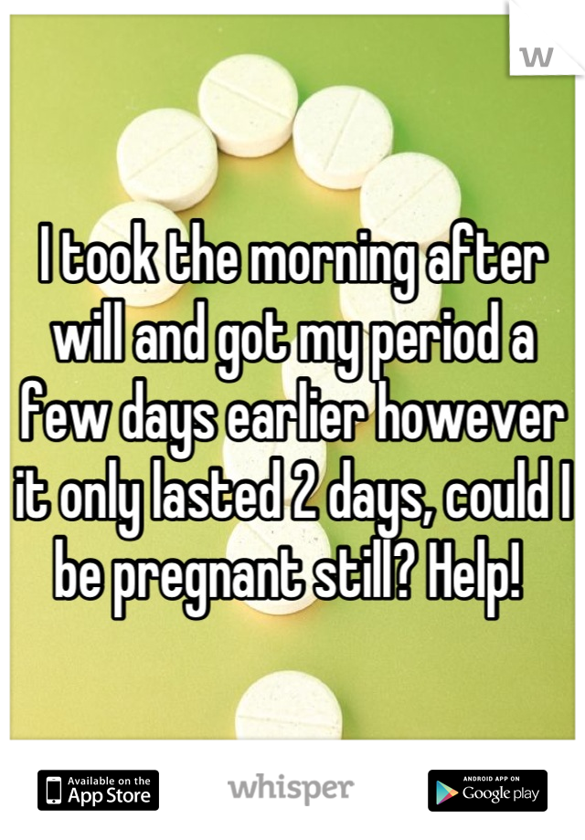 I took the morning after will and got my period a few days earlier however it only lasted 2 days, could I be pregnant still? Help! 