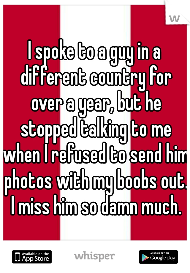 I spoke to a guy in a different country for over a year, but he stopped talking to me when I refused to send him photos with my boobs out. I miss him so damn much.