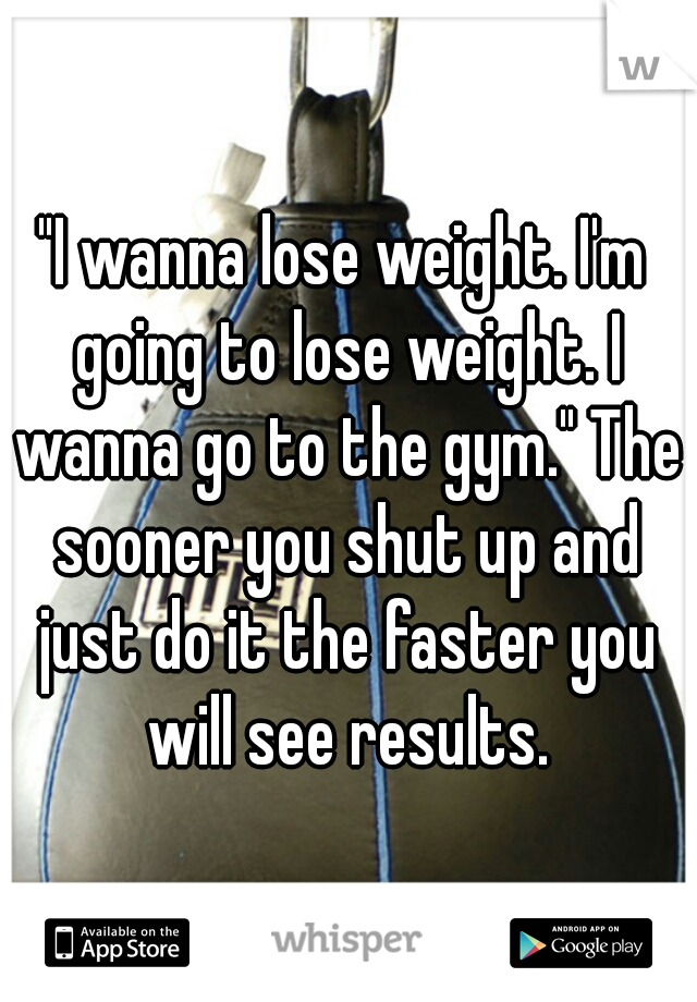 "I wanna lose weight. I'm going to lose weight. I wanna go to the gym." The sooner you shut up and just do it the faster you will see results.