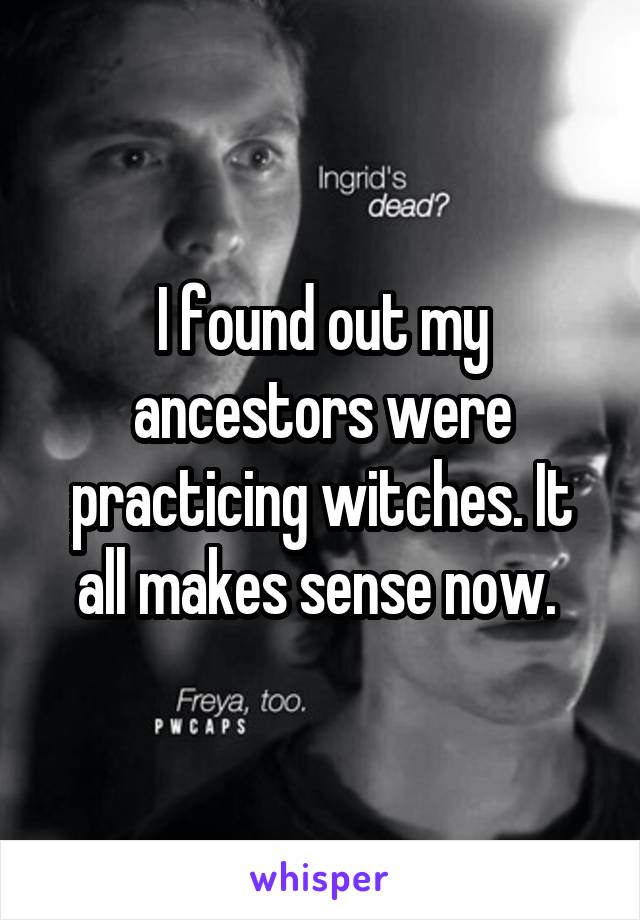I found out my ancestors were practicing witches. It all makes sense now. 