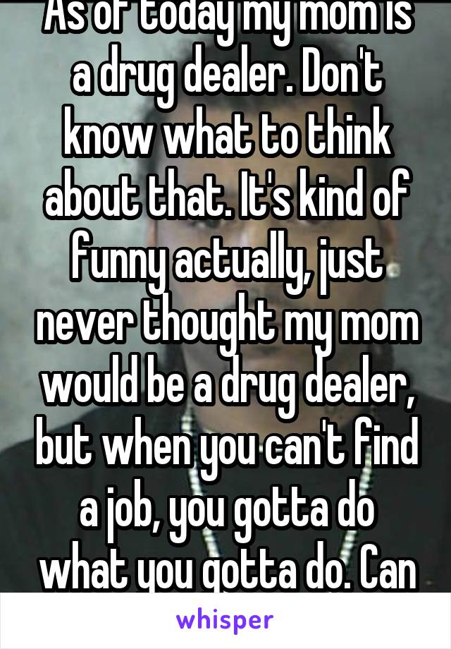 As of today my mom is a drug dealer. Don't know what to think about that. It's kind of funny actually, just never thought my mom would be a drug dealer, but when you can't find a job, you gotta do what you gotta do. Can you say weeds? Lol