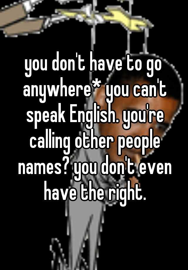 You Don T Have To Go Anywhere You Can T Speak English You Re Calling Other People Names You Don T Even Have The Right