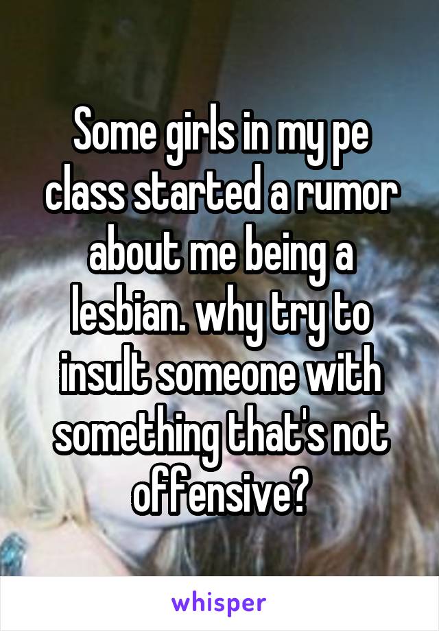 Some girls in my pe class started a rumor about me being a lesbian. why try to insult someone with something that's not offensive?