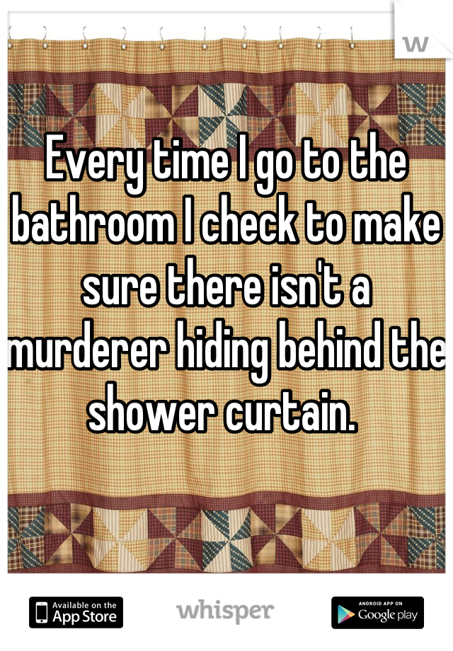 Every time I go to the bathroom I check to make sure there isn't a murderer hiding behind the shower curtain. 
