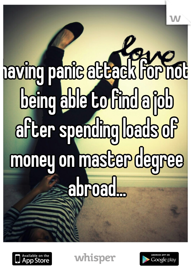 having panic attack for not being able to find a job after spending loads of money on master degree abroad...