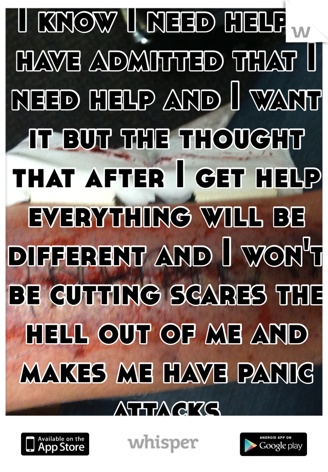I know I need help. I have admitted that I need help and I want it but the thought that after I get help everything will be different and I won't be cutting scares the hell out of me and makes me have panic attacks