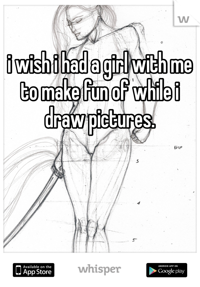 i wish i had a girl with me to make fun of while i draw pictures.