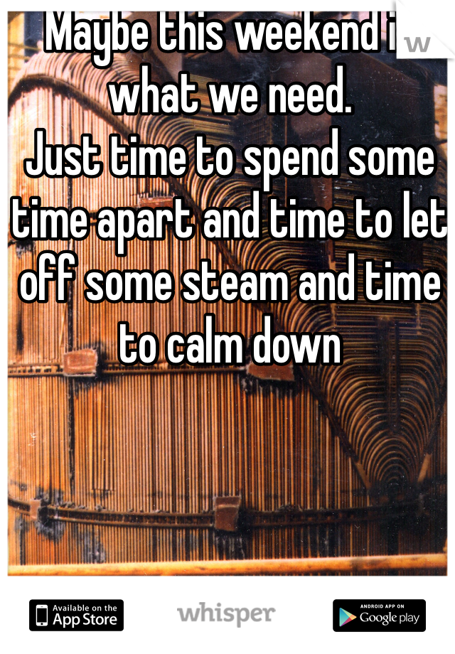 Maybe this weekend is what we need. 
Just time to spend some time apart and time to let off some steam and time to calm down 