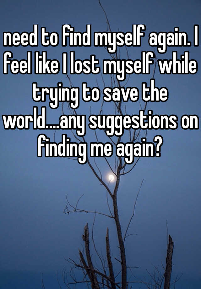 need to find myself again. I feel like I lost myself while trying to