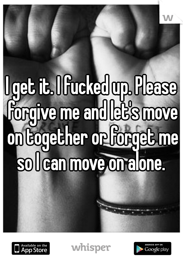 I Get It I Fucked Up Please Forgive Me And Let S Move On Together Or Forget
