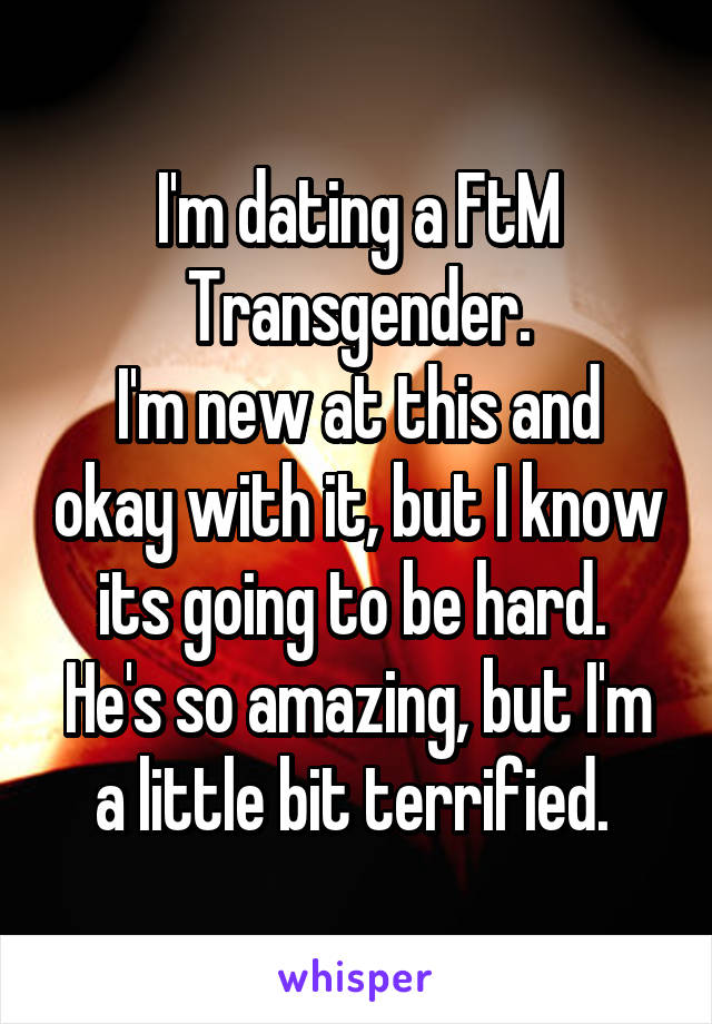 I'm dating a FtM Transgender.
I'm new at this and okay with it, but I know its going to be hard. 
He's so amazing, but I'm a little bit terrified. 
