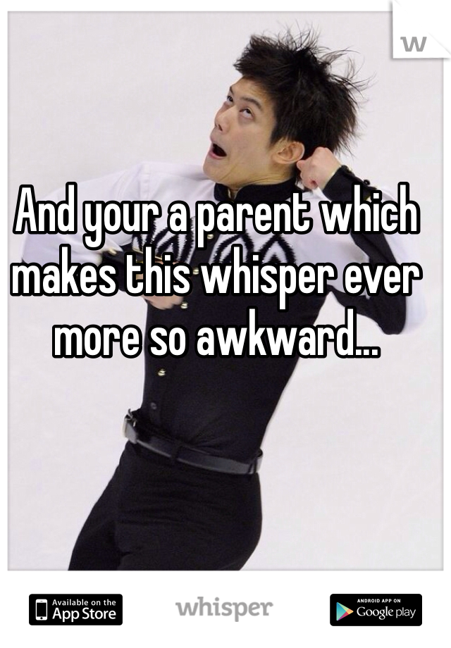 And your a parent which makes this whisper ever more so awkward...