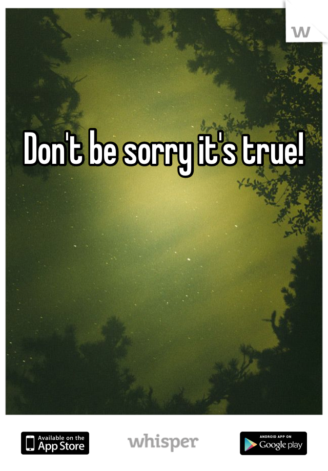 Don't be sorry it's true! 