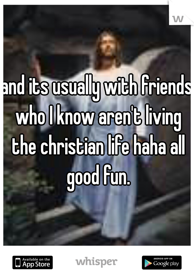 and its usually with friends who I know aren't living the christian life haha all good fun.